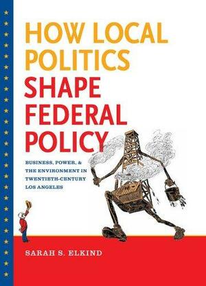 How Local Politics Shape Federal Policy: Business, Power, and the Environment in Twentieth-Century Los Angeles by Sarah S. Elkind