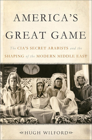 America's Great Game: The CIA's Secret Arabists and the Shaping of the Modern Middle East by Hugh Wilford