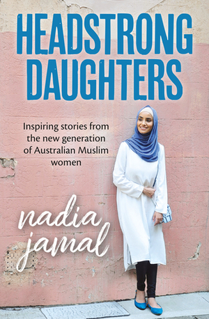 Headstrong Daughters: Inspiring Stories From The New Generation Of Australian Muslim Women by Nadia Jamal