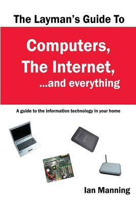 The Layman's Guide to Computers, the Internet, and Everything: A guide to the information technology in your home by Ian Manning