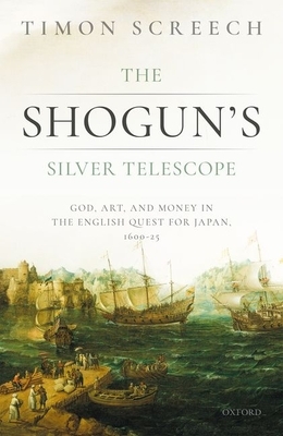 The Shogun's Silver Telescope and the Cargo of the New Year's Gift: God, Art, and Money in the English Quest for Japan, 1600-25 by Timon Screech