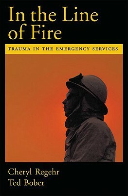 In the Line of Fire: Trauma in the Emergency Services by Ted Bober, Cheryl Regehr