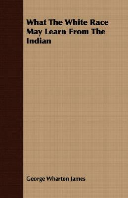 What the White Race May Learn from the Indian by George Wharton James