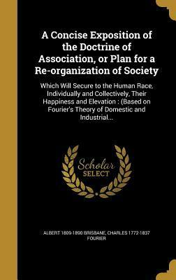 A Concise Exposition of the Doctrine of Association, or Plan for a Re-Organization of Society: Which Will Secure to the Human Race, Individually and Collectively, Their Happiness and Elevation: (Based on Fourier's Theory of Domestic and Industrial... by Albert Brisbane, Charles Fourier