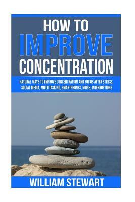 How To Improve Concentration: Natural Ways to Improve Concentration and Focus after Stress, Social Media, Multitasking, Smartphones, Noise, Interrup by William Stewart