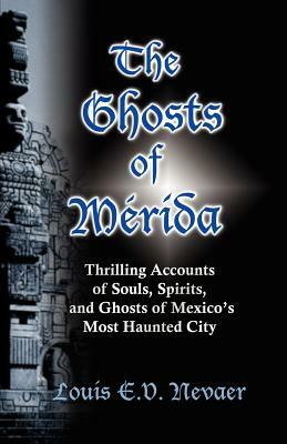 The Ghosts of Merida: Thrilling Accounts of Souls, Spirits, and Ghosts of Mexico's Most Haunted City by Louis E. V. Nevaer