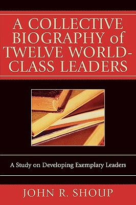 A Collective Biography of Twelve World-Class Leaders: A Study on Developing Exemplary Leaders by John R. Shoup