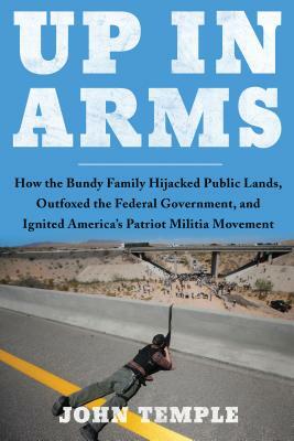 Up in Arms: How the Bundy Family Hijacked Public Lands, Outfoxed the Federal Government, and Ignited America's Patriot Militia Mov by John Temple