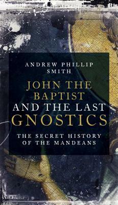 John the Baptist and the Last Gnostics: The Secret History of the Mandaeans by Andrew Phillip Smith