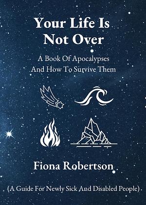 Your Life Is Not Over: A Book Of Apocalypses And How To Survive Them (A Guide For Newly Sick and Disabled People by Fiona Robertson