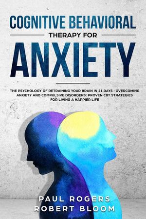 Cognitive Behavioral Therapy for Anxiety: The Psychology of Retraining Your Brain in 21 Days: Overcoming Anxiety and Compulsive Disorders: Proven CBT Strategies for Living a Happier Life by Paul Rogers, Robert Bloom