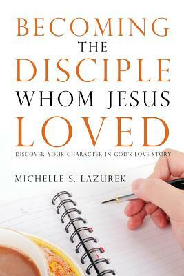 Becoming the disciple Whom Jesus Loved: Discover Your Character in God's Story by Michelle S. Lazurek