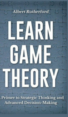 Learn Game Theory: A Primer to Strategic Thinking and Advanced Decision-Making. by Albert Rutherford