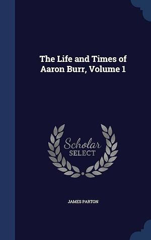 The Life and Times of Aaron Burr, Volume 1 by James Parton