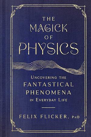 The Magick of Physics: Uncovering the Fantastical Phenomena in Everyday Life by Felix Flicker