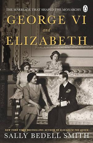 George VI and Elizabeth: The Marriage That Saved the Monarchy by Sally Bedell Smith