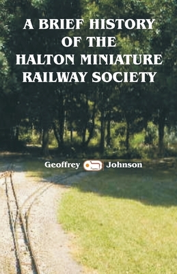 A Brief History of the Halton Miniature Railway Society: The story of the building of its one mile long 7.25" gauge scenic line. by Geoffrey Johnson