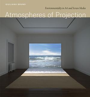 Atmospheres of Projection: Environmentality in Art and Screen Media by Giuliana Bruno