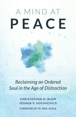 A Mind at Peace: Reclaiming an Ordered Soul in the Age of Disctraction by Joshua Hochschild, Christopher Blum