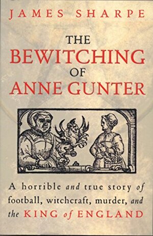 The Bewitching Of Anne Gunter: A horrible and true story of witchcraft, murder, and the King of England by James Sharpe