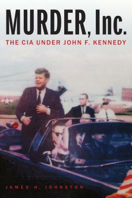 Murder, Inc.: The CIA Under John F. Kennedy by James H. Johnston