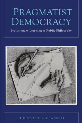 Pragmatist Democracy: Evolutionary Learning as Public Philosophy by Christopher K. Ansell