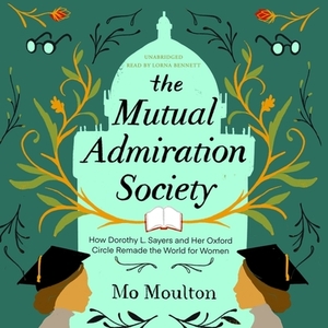 The Mutual Admiration Society: How Dorothy L. Sayers and Her Oxford Circle Remade the World for Women by Mo Moulton