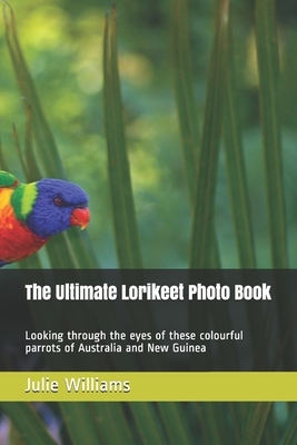 The Ultimate Lorikeet Photo Book: Looking through the eyes of these colourful parrots of Australia and New Guinea by Julie Williams