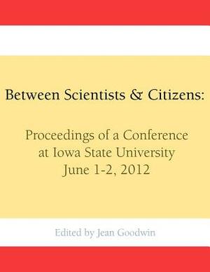 Between Scientists & Citizens: Proceedings of a conference at Iowa State University, June 1-2, 2012. by Jean Goodwin