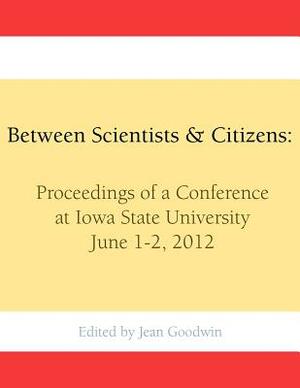 Between Scientists & Citizens: Proceedings of a conference at Iowa State University, June 1-2, 2012. by Jean Goodwin