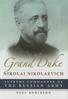 Grand Duke Nikolai Nikolaevich: Supreme Commander of the Russian Army by Paul Robinson