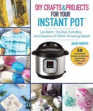 DIY Crafts & Projects for Your Instant Pot: Lip Balm, Tie-Dye, Candles, and Dozens of Other Amazing Ideas] by David Murphy