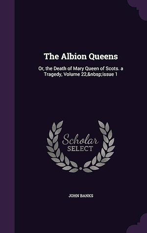 The Albion Queens: Or, the Death of Mary Queen of Scots. a Tragedy, Volume 22, Issue 1 by John Banks