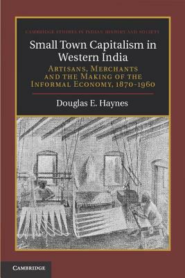 Small Town Capitalism in Western India: Artisans, Merchants, and the Making of the Informal Economy, 1870-1960 by Douglas E. Haynes