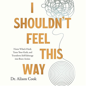 I Shouldn't Feel This Way: Name What's Hard, Tame Your Guilt, and Transform Self-Sabotage into Brave Action by Alison Cook