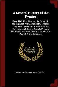 A General History of the Pyrates: From Their First Rise and Settlement in the Island of Providence, to the Present Time. With the Remarkable Actions and Adventures of the two Female Pyrates Mary Read and Anne Bonny ... To Which is Added. A Short Abstrac by Daniel Defoe, Charles Johnson