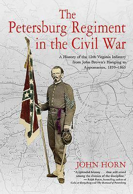 The Petersburg Regiment in the Civil War: A History of the 12th Virginia Infantry from John Brown's Hanging to Appomattox, 1859-1865 by John Horn