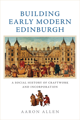 Building Early Modern Edinburgh: A Social History of Craftwork and Incorporation by Aaron Allen