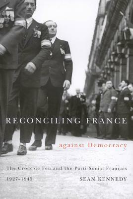 Reconciling France Against Democracy: The Croix de Feu and the Parti Social Fran Ais, 1927-1945 by Sean Kennedy
