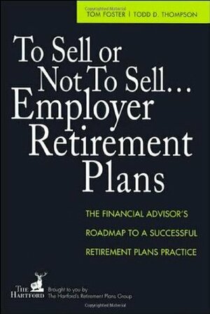 To Sell or Not to Sell...Employer Retirement Plans: The Financial Advisor's Roadmap to a Successful Retirement Plans Practice by Tom Foster, Todd Thompson