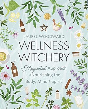 Wellness Witchery: A Magickal Approach to Nourishing the Body, Mind and Spirit by Laurel Woodward