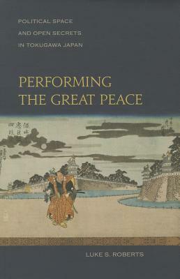 Performing the Great Peace: Political Space and Open Secrets in Tokugawa Japan by Luke S. Roberts