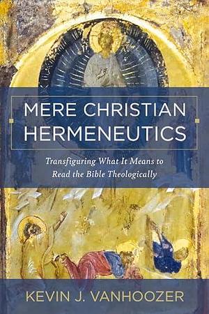 Mere Christian Hermeneutics: Transfiguring What It Means to Read the Bible Theologically by Kevin J. Vanhoozer, Kevin J. Vanhoozer