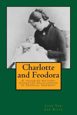 Charlotte and Feodora: A troubled mother-daughter relationship in imperial Germany by John Van Der Kiste