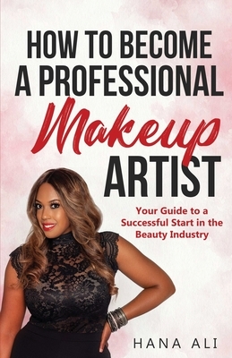 How to Become a Professional Makeup Artist: Your Guide to a Successful Start in the Beauty Industry by Hana Ali