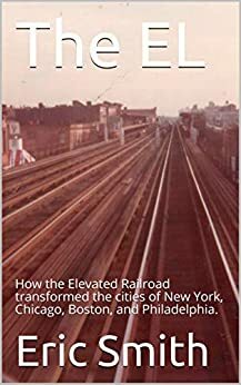 The EL: How the Elevated Railroad transformed the cities of New York, Chicago, Boston, and Philadelphia. by Eric Smith