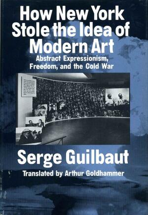 How New York Stole the Idea of Modern Art: Abstract Expressionism, Freedom, and the Cold War by Serge Guilbaut