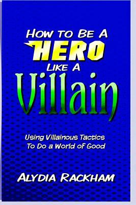 How to Be a Hero Like a Villain: Using Villainous Tactics to Do a World of Good by Alydia Rackham