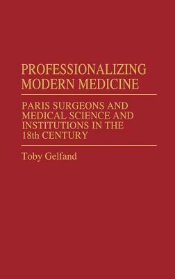 Professionalizing Modern Medicine: Paris Surgeons and Medical Science and Institutions in the 18th Century by Toby Gelfand