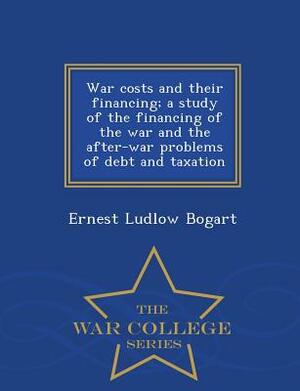 War Costs and Their Financing; A Study of the Financing of the War and the After-War Problems of Debt and Taxation - War College Series by Ernest Ludlow Bogart